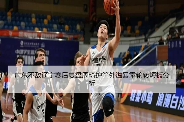 广东不敌辽宁赛后复盘周琦护筐外溢暴露轮转短板分析