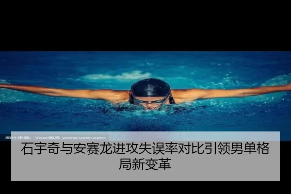 石宇奇与安赛龙进攻失误率对比引领男单格局新变革